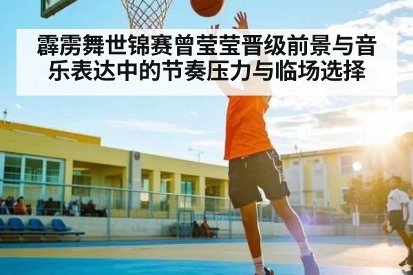 霹雳舞世锦赛曾莹莹晋级前景与音乐表达中的节奏压力与临场选择